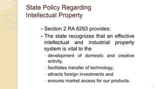 State Policy Regarding
Intellectual Property
 Section 2 RA 8293 provides:
 The state recognizes that an effective
intellectual and industrial property
system is vital to the
◦ development of domestic and creative
activity,
◦ facilitates transfer of technology,
◦ attracts foreign investments and
◦ ensures market access for our products.
68
 