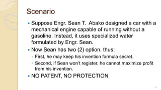 Scenario
 Suppose Engr. Sean T. Abako designed a car with a
mechanical engine capable of running without a
gasoline. Instead, it uses specialized water
formulated by Engr. Sean.
 Now Sean has two (2) option, thus;
◦ First, he may keep his invention formula secret.
◦ Second, if Sean won’t register, he cannot maximize profit
from his invention.
 NO PATENT, NO PROTECTION
69
 