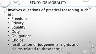 STUDY OF MORALITY
Involves questions of practical reasoning such
as:
• Freedom
• Privacy
• Equality
• Duty
• Obligations
• Choice
• Justification of judgements, rights and
claims related to these terms.
 