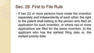 Sec. 29. First to File Rule
 If two (2) or more persons have made the invention
separately and independently of each other, the right
to the patent shall belong to the person who filed an
application for such invention, or where two or more
applications are filed for the same invention, to the
applicant who has the earliest filing date or, the
earliest priority date.
70
 