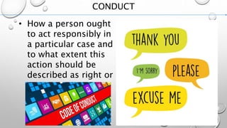 CONDUCT
• How a person ought
to act responsibly in
a particular case and
to what extent this
action should be
described as right or
wrong.
 