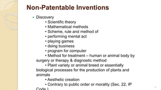 Non-Patentable Inventions
 Discovery
• Scientific theory
• Mathematical methods
• Scheme, rule and method of
• performing mental act
• playing games
• doing business
• program for computer
• Method for treatment – human or animal body by
surgery or therapy & diagnostic method
• Plant variety or animal breed or essentially
biological processes for the production of plants and
animals
• Aesthetic creation
• Contrary to public order or morality (Sec. 22, IP
83
 