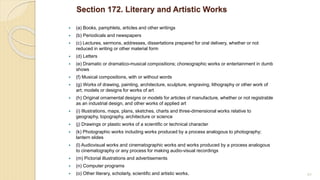 Section 172. Literary and Artistic Works
 (a) Books, pamphlets, articles and other writings
 (b) Periodicals and newspapers
 (c) Lectures, sermons, addresses, dissertations prepared for oral delivery, whether or not
reduced in writing or other material form
 (d) Letters
 (e) Dramatic or dramatico-musical compositions; choreographic works or entertainment in dumb
shows
 (f) Musical compositions, with or without words
 (g) Works of drawing, painting, architecture, sculpture, engraving, lithography or other work of
art; models or designs for works of art
 (h) Original ornamental designs or models for articles of manufacture, whether or not registrable
as an industrial design, and other works of applied art
 (i) Illustrations, maps, plans, sketches, charts and three-dimensional works relative to
geography, topography, architecture or science
 (j) Drawings or plastic works of a scientific or technical character
 (k) Photographic works including works produced by a process analogous to photography;
lantern slides
 (l) Audiovisual works and cinematographic works and works produced by a process analogous
to cinematography or any process for making audio-visual recordings
 (m) Pictorial illustrations and advertisements
 (n) Computer programs
 (o) Other literary, scholarly, scientific and artistic works. 85
 