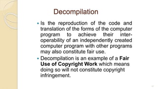 Decompilation
 Is the reproduction of the code and
translation of the forms of the computer
program to achieve their inter-
operability of an independently created
computer program with other programs
may also constitute fair use.
 Decompilation is an example of a Fair
Use of Copyright Work which means
doing so will not constitute copyright
infringement.
87
 