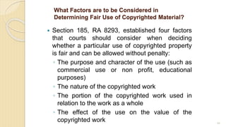 What Factors are to be Considered in
Determining Fair Use of Copyrighted Material?
 Section 185, RA 8293, established four factors
that courts should consider when deciding
whether a particular use of copyrighted property
is fair and can be allowed without penalty:
◦ The purpose and character of the use (such as
commercial use or non profit, educational
purposes)
◦ The nature of the copyrighted work
◦ The portion of the copyrighted work used in
relation to the work as a whole
◦ The effect of the use on the value of the
copyrighted work 88
 