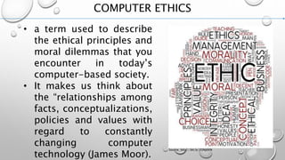 COMPUTER ETHICS
• a term used to describe
the ethical principles and
moral dilemmas that you
encounter in today’s
computer-based society.
• It makes us think about
the “relationships among
facts, conceptualizations,
policies and values with
regard to constantly
changing computer
technology (James Moor).
Source: http://bit.ly/2ONj6KN
 
