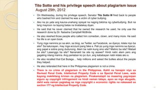 Tito Sotto and his privilege speech about plagiarism issue
August 29th, 2012
 On Wednesday, during his privilege speech, Senator Tito Sotto III fired back to people
who bashed him and claimed he was a victim of cyber bullying.
 Ako na po yata ang kauna-unahang opisyal na naging biktima ng cyberbullying. Buti na
lang mayroon na tayong batas na tinatalakay diyan.
 He said that he never claimed that he owned the research he used, he only use the
research done by Dr. Natasha Campbell McBride.
 He also slashed those people who called him comedian, clown, and many more. He said
his life is an open book.
 Yung mga naninira po sa akin, sa blog, sa Twitter, sa Facebook, sa dyaryo, kilala niyo ba
sila? Sa katunayan, may mga account pang fake e. Pati po yung mga naninira sa dyaryo,
ang papel e sobra pong dudunong. Alam ba natin kung sino sila? Matino ba sila? Mabait
ba sila? Lasenggo ba sila? Nananakit ba sila ng asawa? Hindi natin alam pero ang
gagaling nilang manira. Ang panlaban ko po dun, ang kababayan natin kilala ako e.
 He also recalled that Eat Bulaga… help millions and asked the bullies about the people
they helped.
 He also reiterated that here in the Philippines plagiarism is not a crime.
 There is no crime of plagiarism in the Philippines. Kahit na hanapin niyo sa
Revised Penal Code, Intellectual Property Code o sa Special Penal Laws, wala
kayong makikitang krimen na plagiarism. Pinakamalapit na maaaring pag-isipan
siguro ay copyright infringement na hindi naman tatayo, ayon sa mga abugado,
dahil wala naman paglabag sa mga copyright o economic rights na nakasaad sa
section 177 ng Intellectual Property Code.
91
 