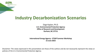 Ozge Kaplan, Ph.D.
U.S. Environmental Protection Agency
Office of Research and Development
Durham, NC 27711
Industry Decarbonization Scenarios
Disclaimer: The views expressed in this presentation are those of the authors and do not necessarily represent the views or
policies of the U.S. Environmental Protection Agency.
International Energy Agency - ETSAP Summer Workshop
15 June 2023
 