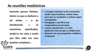 As reuniões mediúnicas
10
Somente poucos Núcleos,
dentre os que se dedicam a
tal mister — o da
desobsessão —, se
encontram aparelhados,
tendo-se em vista a tarefa
que lhes cabe nos seus
quadros complexos...
▪ a cirurgia espiritual se faz necessária,
senão imprescindível, muitas vezes,
para que os resultados a colimar sejam
conseguidos.
▪ abnegação e sacrifício dos
cooperadores encarnados,
▪ a prece, igualmente, é o mais
poderoso meio de que se dispõe para
demover de seus propósitos maléficos
o obsessor.
 