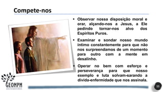 Compete-nos
11
▪ Observar nossa disposição moral e
orar, alçando-nos a Jesus, a Ele
pedindo tornar-nos alvo dos
Espíritos Puros.
▪ Examinar e sondar nosso mundo
íntimo constantemente para que não
nos surpreendamos de um momento
para outro com a mente em
desalinho.
▪ Operar no bem com esforço e
perseverança para que nosso
exemplo e luta solvam-sarando a
dívida-enfermidade que nos assinala.
 