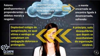 3
Atormentada por
evocações fixadas nas
telas sensíveis do
pretérito ...
... a mente
encarnada se
encontra ligada à
desencarnada,
sofrendo:
A princípio, sutis
desequilíbrios
que depois se
assenhoreiam
da organização
cerebral,
Deplorável estágio de
vampirização, no qual
vítima e verdugo se
completam em
conjugação dolorosa e
prolongada.
Fatores
predisponentes e
preponderantes: os
débitos morais a
resgatar.
 
