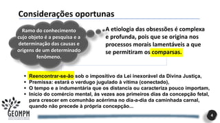 4
A etiologia das obsessões é complexa
e profunda, pois que se origina nos
processos morais lamentáveis a que
se permitiram os comparsas.
Considerações oportunas
.
Ramo do conhecimento
cujo objeto é a pesquisa e a
determinação das causas e
origens de um determinado
fenômeno.
▪ Reencontrar-se-ão sob o impositivo da Lei inexorável da Divina Justiça,
▪ Premissa: estará o verdugo jugulado à vítima (conectado),
▪ O tempo e a indumentária que os distancia ou caracteriza pouco importam,
▪ Início do comércio mental, às vezes aos primeiros dias da concepção fetal,
para crescer em comunhão acérrima no dia-a-dia da caminhada carnal,
quando não precede à própria concepção...
 