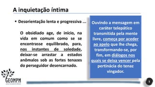 A inquietação íntima
5
▪ Desorientação lenta e progressiva ...
O obsidiado age, de início, na
vida em comum como se se
encontrasse equilibrado, para,
nos instantes de soledade,
deixar-se arrastar a estados
anômalos sob as fortes tenazes
do perseguidor desencarnado.
Ouvindo a mensagem em
caráter telepático
transmitida pela mente
livre, começa por aceder
ao apelo que lhe chega,
transformando-se, por
fim, em diálogos nos
quais se deixa vencer pela
pertinácia do tenaz
vingador.
 