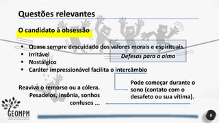 Questões relevantes
O candidato à obsessão
Defesas para a alma
▪ Quase sempre descuidado dos valores morais e espirituais.
▪ Irritável
▪ Nostálgico
▪ Caráter impressionável facilita o intercâmbio
Pode começar durante o
sono (contato com o
desafeto ou sua vítima).
Reaviva o remorso ou a cólera.
Pesadelos, insônia, sonhos
confusos ...
8
 