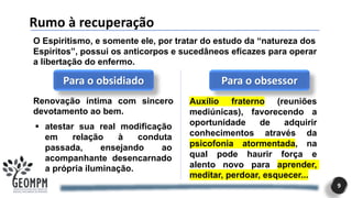 Rumo à recuperação
9
O Espiritismo, e somente ele, por tratar do estudo da “natureza dos
Espíritos”, possui os anticorpos e sucedâneos eficazes para operar
a libertação do enfermo.
Para o obsidiado
Renovação íntima com sincero
devotamento ao bem.
▪ atestar sua real modificação
em relação à conduta
passada, ensejando ao
acompanhante desencarnado
a própria iluminação.
Para o obsessor
Auxílio fraterno (reuniões
mediúnicas), favorecendo a
oportunidade de adquirir
conhecimentos através da
psicofonia atormentada, na
qual pode haurir força e
alento novo para aprender,
meditar, perdoar, esquecer...
 
