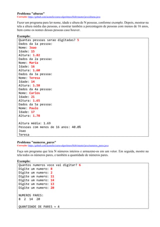 Problema "alturas"
Correção: https://github.com/acenelio/curso-algoritmos/blob/master/java/alturas.java
Fazer um programa para ler nome, idade e altura de N pessoas, conforme exemplo. Depois, mostrar na
tela a altura média das pessoas, e mostrar também a porcentagem de pessoas com menos de 16 anos,
bem como os nomes dessas pessoas caso houver.
Exemplo:
Quantas pessoas serao digitadas? 5
Dados da 1a pessoa:
Nome: Joao
Idade: 15
Altura: 1.82
Dados da 2a pessoa:
Nome: Maria
Idade: 16
Altura: 1.60
Dados da 3a pessoa:
Nome: Teresa
Idade: 14
Altura: 1.58
Dados da 4a pessoa:
Nome: Carlos
Idade: 21
Altura: 1.65
Dados da 5a pessoa:
Nome: Paulo
Idade: 17
Altura: 1.78
Altura média: 1.69
Pessoas com menos de 16 anos: 40.0%
Joao
Teresa
Problema "numeros_pares"
Correção: https://github.com/acenelio/curso-algoritmos/blob/master/java/numeros_pares.java
Faça um programa que leia N números inteiros e armazene-os em um vetor. Em seguida, mostre na
tela todos os números pares, e também a quantidade de números pares.
Exemplo:
Quantos numeros voce vai digitar? 6
Digite um numero: 8
Digite um numero: 2
Digite um numero: 11
Digite um numero: 14
Digite um numero: 13
Digite um numero: 20
NUMEROS PARES:
8 2 14 20
QUANTIDADE DE PARES = 4
 