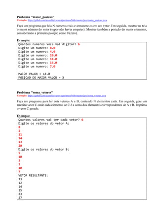 Problema "maior_posicao"
Correção: https://github.com/acenelio/curso-algoritmos/blob/master/java/maior_posicao.java
Faça um programa que leia N números reais e armazene-os em um vetor. Em seguida, mostrar na tela
o maior número do vetor (supor não haver empates). Mostrar também a posição do maior elemento,
considerando a primeira posição como 0 (zero).
Exemplo:
Quantos numeros voce vai digitar? 6
Digite um numero: 8.0
Digite um numero: 4.0
Digite um numero: 10.0
Digite um numero: 14.0
Digite um numero: 13.0
Digite um numero: 7.0
MAIOR VALOR = 14.0
POSICAO DO MAIOR VALOR = 3
Problema "soma_vetores"
Correção: https://github.com/acenelio/curso-algoritmos/blob/master/java/soma_vetores.java
Faça um programa para ler dois vetores A e B, contendo N elementos cada. Em seguida, gere um
terceiro vetor C onde cada elemento de C é a soma dos elementos correspondentes de A e B. Imprima
o vetor C gerado.
Exemplo:
Quantos valores vai ter cada vetor? 6
Digite os valores do vetor A:
8
2
11
14
13
20
Digite os valores do vetor B:
5
10
3
1
10
7
VETOR RESULTANTE:
13
12
14
15
23
27
 