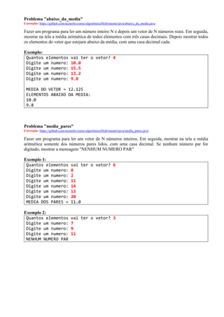 Problema "abaixo_da_media"
Correção: https://github.com/acenelio/curso-algoritmos/blob/master/java/abaixo_da_media.java
Fazer um programa para ler um número inteiro N e depois um vetor de N números reais. Em seguida,
mostrar na tela a média aritmética de todos elementos com três casas decimais. Depois mostrar todos
os elementos do vetor que estejam abaixo da média, com uma casa decimal cada.
Exemplo:
Quantos elementos vai ter o vetor? 4
Digite um numero: 10.0
Digite um numero: 15.5
Digite um numero: 13.2
Digite um numero: 9.8
MEDIA DO VETOR = 12.125
ELEMENTOS ABAIXO DA MEDIA:
10.0
9.8
Problema "media_pares"
Correção: https://github.com/acenelio/curso-algoritmos/blob/master/java/media_pares.java
Fazer um programa para ler um vetor de N números inteiros. Em seguida, mostrar na tela a média
aritmética somente dos números pares lidos, com uma casa decimal. Se nenhum número par for
digitado, mostrar a mensagem "NENHUM NUMERO PAR"
Exemplo 1:
Quantos elementos vai ter o vetor? 6
Digite um numero: 8
Digite um numero: 2
Digite um numero: 11
Digite um numero: 14
Digite um numero: 13
Digite um numero: 20
MEDIA DOS PARES = 11.0
Exemplo 2:
Quantos elementos vai ter o vetor? 3
Digite um numero: 7
Digite um numero: 9
Digite um numero: 11
NENHUM NUMERO PAR
 