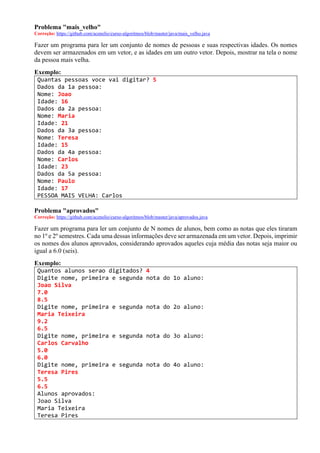 Problema "mais_velho"
Correção: https://github.com/acenelio/curso-algoritmos/blob/master/java/mais_velho.java
Fazer um programa para ler um conjunto de nomes de pessoas e suas respectivas idades. Os nomes
devem ser armazenados em um vetor, e as idades em um outro vetor. Depois, mostrar na tela o nome
da pessoa mais velha.
Exemplo:
Quantas pessoas voce vai digitar? 5
Dados da 1a pessoa:
Nome: Joao
Idade: 16
Dados da 2a pessoa:
Nome: Maria
Idade: 21
Dados da 3a pessoa:
Nome: Teresa
Idade: 15
Dados da 4a pessoa:
Nome: Carlos
Idade: 23
Dados da 5a pessoa:
Nome: Paulo
Idade: 17
PESSOA MAIS VELHA: Carlos
Problema "aprovados"
Correção: https://github.com/acenelio/curso-algoritmos/blob/master/java/aprovados.java
Fazer um programa para ler um conjunto de N nomes de alunos, bem como as notas que eles tiraram
no 1º e 2º semestres. Cada uma dessas informações deve ser armazenada em um vetor. Depois, imprimir
os nomes dos alunos aprovados, considerando aprovados aqueles cuja média das notas seja maior ou
igual a 6.0 (seis).
Exemplo:
Quantos alunos serao digitados? 4
Digite nome, primeira e segunda nota do 1o aluno:
Joao Silva
7.0
8.5
Digite nome, primeira e segunda nota do 2o aluno:
Maria Teixeira
9.2
6.5
Digite nome, primeira e segunda nota do 3o aluno:
Carlos Carvalho
5.0
6.0
Digite nome, primeira e segunda nota do 4o aluno:
Teresa Pires
5.5
6.5
Alunos aprovados:
Joao Silva
Maria Teixeira
Teresa Pires
 