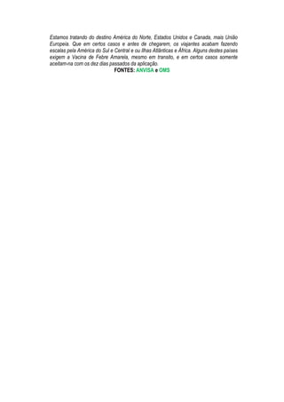 Estamos tratando do destino América do Norte, Estados Unidos e Canada, mais União
Europeia. Que em certos casos e antes de chegarem, os viajantes acabam fazendo
escalas pela América do Sul e Central e ou Ilhas Atlânticas e África. Alguns destes países
exigem a Vacina de Febre Amarela, mesmo em transito, e em certos casos somente
aceitam-na com os dez dias passados da aplicação.
                              FONTES: ANVISA e OMS
 