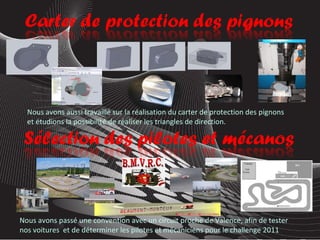 Nous avons passé une convention avec un circuit proche de Valence, afin de tester nos voitures  et de déterminer les pilotes et mécaniciens pour le challenge 2011 Nous avons aussi travaillé sur la réalisation du carter de protection des pignons et étudions la possibilité de réaliser les triangles de direction. 