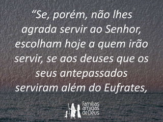 “Se, porém, não lhes
agrada servir ao Senhor,
escolham hoje a quem irão
servir, se aos deuses que os
seus antepassados
ser...