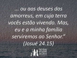 ... ou aos deuses dos
amorreus, em cuja terra
vocês estão vivendo. Mas,
eu e a minha família
serviremos ao Senhor.”
(Josué...
