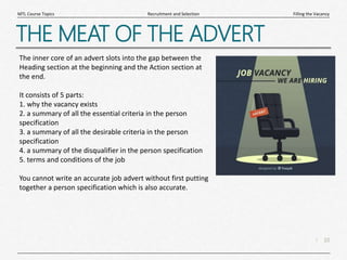 10
|
Filling the Vacancy
Recruitment and Selection
MTL Course Topics
THE MEAT OF THE ADVERT
The inner core of an advert slots into the gap between the
Heading section at the beginning and the Action section at
the end.
It consists of 5 parts:
1. why the vacancy exists
2. a summary of all the essential criteria in the person
specification
3. a summary of all the desirable criteria in the person
specification
4. a summary of the disqualifier in the person specification
5. terms and conditions of the job
You cannot write an accurate job advert without first putting
together a person specification which is also accurate.
 