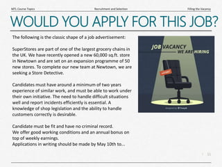 11
|
Filling the Vacancy
Recruitment and Selection
MTL Course Topics
WOULD YOU APPLY FOR THIS JOB?
The following is the classic shape of a job advertisement:
SuperStores are part of one of the largest grocery chains in
the UK. We have recently opened a new 60,000 sq.ft. store
in Newtown and are set on an expansion programme of 50
new stores. To complete our new team at Newtown, we are
seeking a Store Detective.
Candidates must have around a minimum of two years
experience of similar work, and must be able to work under
their own initiative. The need to handle difficult situations
well and report incidents efficiently is essential. A
knowledge of shop legislation and the ability to handle
customers correctly is desirable.
Candidate must be fit and have no criminal record.
We offer good working conditions and an annual bonus on
top of weekly earnings.
Applications in writing should be made by May 10th to...
 