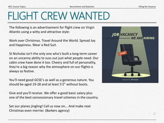12
|
Filling the Vacancy
Recruitment and Selection
MTL Course Topics
FLIGHT CREW WANTED
The following is an advertisement for flight crew on Virgin
Atlantic using a witty and attractive style:
Work over Christmas. Travel Around the World. Spread Joy
and Happiness. Wear a Red Suit.
St Nicholas isn't the only one who's built a long-term career
on an uncanny ability to suss out just what people need. Our
cabin crew have done it too. Cheery and full of personality,
they're a big reason why the atmosphere on our flights is
always so festive.
You'll need good GCSE's as well as a generous nature. You
should be aged 19-28 and at least 5'2" without boots.
Give and you'll receive. We offer a good basic salary plus
one of the best concessionary travel schemes in the country.
Set our planes jingling! Call us now on... And make next
Christmas even merrier. (Barkers agency)
 