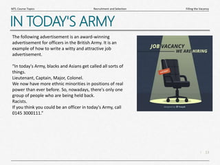 13
|
Filling the Vacancy
Recruitment and Selection
MTL Course Topics
IN TODAY'S ARMY
The following advertisement is an award-winning
advertisement for officers in the British Army. It is an
example of how to write a witty and attractive job
advertisement.
“In today's Army, blacks and Asians get called all sorts of
things.
Lieutenant, Captain, Major, Colonel.
We now have more ethnic minorities in positions of real
power than ever before. So, nowadays, there's only one
group of people who are being held back.
Racists.
If you think you could be an officer in today's Army, call
0145 3000111.”
 