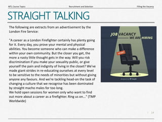 14
|
Filling the Vacancy
Recruitment and Selection
MTL Course Topics
STRAIGHT TALKING
The following are extracts from an advertisement by the
London Fire Service:
"A career as a London Firefighter certainly has plenty going
for it. Every day, you prove your mental and physical
abilities. You become someone who can make a difference
within your own community. But the closer you get, the
more a nasty little thought gets in the way. Will you risk
discrimination if you make your sexuality public, or give
yourself the pain and indignity of living in the closet? We've
made giant strides in re-educating ourselves at every level
to be sensitive to the needs of minorities but without giving
anyone any favours. And we're tackling head-on the task of
changing a culture that we recognise has been dominated
by straight macho males for too long.
We hold open sessions for women only who want to find
out more about a career as a firefighter. Ring us on..." (TMP
Worldwide)
 