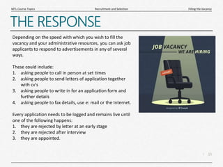15
|
Filling the Vacancy
Recruitment and Selection
MTL Course Topics
THE RESPONSE
Depending on the speed with which you wish to fill the
vacancy and your administrative resources, you can ask job
applicants to respond to advertisements in any of several
ways.
These could include:
1. asking people to call in person at set times
2. asking people to send letters of application together
with cv's
3. asking people to write in for an application form and
further details
4. asking people to fax details, use e: mail or the Internet.
Every application needs to be logged and remains live until
one of the following happens:
1. they are rejected by letter at an early stage
2. they are rejected after interview
3. they are appointed.
 