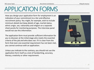 16
|
Filling the Vacancy
Recruitment and Selection
MTL Course Topics
APPLICATION FORMS
How you design your application form for employment is an
indication of your commitment to a fair and effective
recruitment policy. You might, for example, wish to include
minimum details but keep details of age, marital status,
ethnic origin, sex, nationality and religion on a separate
sheet purely for monitoring purposes. The interview panel
would not see this information.
The application form must provide sufficient information for
you to discover at the initial stage who meets the essential
criteria of the job and who does not. If it is clear from the
form that even one essential requirement has not been met,
you cannot continue with an application.
Unless you indicate to the contrary, you should not use the
application form itself as a test of handwriting, accuracy,
literacy, creativity or other requirement.
 