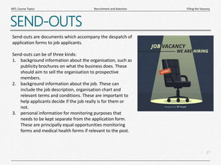 17
|
Filling the Vacancy
Recruitment and Selection
MTL Course Topics
SEND-OUTS
Send-outs are documents which accompany the despatch of
application forms to job applicants.
Send-outs can be of three kinds:
1. background information about the organisation, such as
publicity brochures on what the business does. These
should aim to sell the organisation to prospective
members.
2. background information about the job. These can
include the job description, organisation chart and
relevant terms and conditions. These are important to
help applicants decide if the job really is for them or
not.
3. personal information for monitoring purposes that
needs to be kept separate from the application form.
These are principally equal opportunities monitoring
forms and medical health forms if relevant to the post.
 