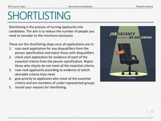 18
|
Filling the Vacancy
Recruitment and Selection
MTL Course Topics
SHORTLISTING
Shortlisting is the process of turning applicants into
candidates. The aim is to reduce the number of people you
need to consider to the minimum necessary.
These are the shortlisting steps once all applications are in:
1. scan each application for any disqualifiers from the
person specification and reject those with disqualifiers
2. check each application for evidence of each of the
essential criteria from the person specification. Reject
those who clearly do not meet all the essential criteria.
3. now rank applicants according to evidence of which
desirable criteria they meet
4. give priority to applicants who meet all the essential
criteria and are members of under-represented groups
5. record your reasons for shortlisting.
 