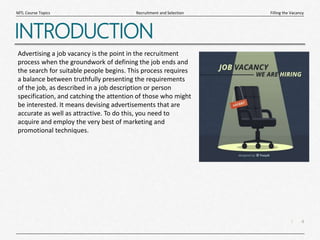 4
|
Filling the Vacancy
Recruitment and Selection
MTL Course Topics
INTRODUCTION
Advertising a job vacancy is the point in the recruitment
process when the groundwork of defining the job ends and
the search for suitable people begins. This process requires
a balance between truthfully presenting the requirements
of the job, as described in a job description or person
specification, and catching the attention of those who might
be interested. It means devising advertisements that are
accurate as well as attractive. To do this, you need to
acquire and employ the very best of marketing and
promotional techniques.
 