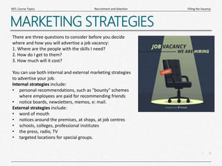 5
|
Filling the Vacancy
Recruitment and Selection
MTL Course Topics
MARKETING STRATEGIES
There are three questions to consider before you decide
where and how you will advertise a job vacancy:
1. Where are the people with the skills I need?
2. How do I get to them?
3. How much will it cost?
You can use both internal and external marketing strategies
to advertise your job.
Internal strategies include:
• personal recommendations, such as "bounty" schemes
where employees are paid for recommending friends
• notice boards, newsletters, memos, e: mail.
External strategies include:
• word of mouth
• notices around the premises, at shops, at job centres
• schools, colleges, professional institutes
• the press, radio, TV
• targeted locations for special groups.
 