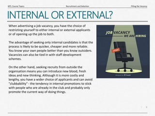 6
|
Filling the Vacancy
Recruitment and Selection
MTL Course Topics
INTERNAL OR EXTERNAL?
When advertising a job vacancy, you have the choice of
restricting yourself to either internal or external applicants
or of opening up the job to both.
The advantage of seeking only internal candidates is that the
process is likely to be quicker, cheaper and more reliable.
You know your own people better than you know outsiders.
Vacancies can also be tied in with staff development
schemes.
On the other hand, seeking recruits from outside the
organisation means you can introduce new blood, fresh
ideas and new thinking. Although it is more costly and
lengthy, you have a wider choice of applicants and can avoid
"clubbability" - the tendency in internal promotions to stick
with people who are already in the club and probably only
promote the current way of doing things.
 