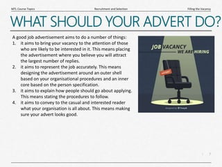 7
|
Filling the Vacancy
Recruitment and Selection
MTL Course Topics
WHAT SHOULD YOUR ADVERT DO?
A good job advertisement aims to do a number of things:
1. it aims to bring your vacancy to the attention of those
who are likely to be interested in it. This means placing
the advertisement where you believe you will attract
the largest number of replies.
2. it aims to represent the job accurately. This means
designing the advertisement around an outer shell
based on your organisational procedures and an inner
core based on the person specification.
3. it aims to explain how people should go about applying.
This means stating the procedures to follow.
4. it aims to convey to the casual and interested reader
what your organisation is all about. This means making
sure your advert looks good.
 