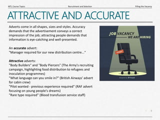 8
|
Filling the Vacancy
Recruitment and Selection
MTL Course Topics
ATTRACTIVE AND ACCURATE
Adverts come in all shapes, sizes and styles. Accuracy
demands that the advertisement conveys a correct
impression of the job; attracting people demands that
information is eye-catching and well-presented.
An accurate advert:
"Manager required for our new distribution centre..."
Attractive adverts:
"Body Builders" and "Body Piercers" (The Army's recruiting
campaign, highlighting food distribution to refugees and
inoculation programmes)
"What language can you smile in?" (British Airways' advert
for cabin crew)
"Pilot wanted - previous experience required" (RAF advert
focusing on young people's dreams)
"Rare type required" (Blood transfusion service staff)
 