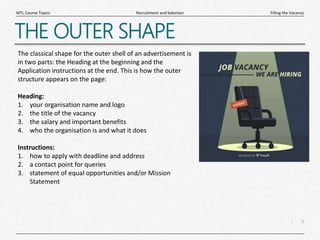 9
|
Filling the Vacancy
Recruitment and Selection
MTL Course Topics
THE OUTER SHAPE
The classical shape for the outer shell of an advertisement is
in two parts: the Heading at the beginning and the
Application instructions at the end. This is how the outer
structure appears on the page:
Heading:
1. your organisation name and logo
2. the title of the vacancy
3. the salary and important benefits
4. who the organisation is and what it does
Instructions:
1. how to apply with deadline and address
2. a contact point for queries
3. statement of equal opportunities and/or Mission
Statement
 