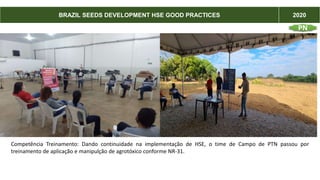 BRAZIL SEEDS DEVELOPMENT HSE GOOD PRACTICES 2020
Competência Treinamento: Dando continuidade na implementação de HSE, o time de Campo de PTN passou por
treinamento de aplicação e manipulção de agrotóxico conforme NR-31.
PN
 