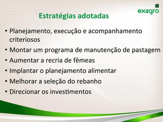 Estratégias	
  adotadas	
  
• Planejamento,	
  execução	
  e	
  acompanhamento	
  
criteriosos	
  
• Montar	
  um	
  programa	
  de	
  manutenção	
  de	
  pastagem	
  
• Aumentar	
  a	
  recria	
  de	
  fêmeas	
  
• Implantar	
  o	
  planejamento	
  alimentar	
  
• Melhorar	
  a	
  seleção	
  do	
  rebanho	
  
• Direcionar	
  os	
  inves>mentos	
  
	
  
13	
  
 
