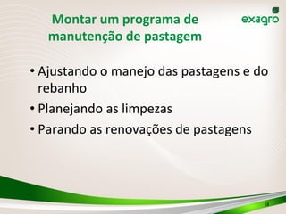 Montar	
  um	
  programa	
  de	
  
manutenção	
  de	
  pastagem
• Ajustando	
  o	
  manejo	
  das	
  pastagens	
  e	
  do	
  
rebanho	
  
• Planejando	
  as	
  limpezas	
  
• Parando	
  as	
  renovações	
  de	
  pastagens	
  
18	
  
 