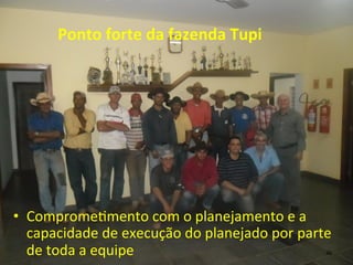 Ponto	
  forte	
  da	
  fazenda	
  Tupi	
  
•  Comprome>mento	
  com	
  o	
  planejamento	
  e	
  a	
  
capacidade	
  de	
  execução	
  do	
  planejado	
  por	
  parte	
  
de	
  toda	
  a	
  equipe	
   46	
  
 