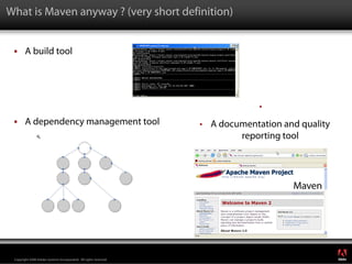 What is Maven anyway ? (very short definition)


        A build tool




                                                                                 •
        A dependency management tool                               •   A documentation and quality
                                                                             reporting tool




                                                                                                     ®




 Copyright 2008 Adobe Systems Incorporated. All rights reserved.
 