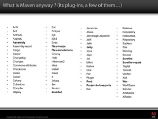What is Maven anyway ? (its plug-ins, a few of them…)



 •        Antlr                                             •      Ear                •   Javancss               •   Release
 •        Ant                                               •      Eclipse            •   Jboss                  •   Repository
 •        AntRun                                            •      Ejb                •   Jcoverage Jdepend      •   Resources
 •        AspectJ                                           •      Ejb3               •   Jdiff                  •   Repository
 •        Assembly                                          •      Exec               •   Jelly                  •   Sablecc
 •        Assembly-report                                   •      Flex-mojos         •   Jetty                  •   Site
 •        Cargo                                             •      Flex-annotations   •   Jpox                   •   Slimdog
 •        Castor                                            •      Groovy             •   Jspc                   •   Source
 •        Changelog                                         •      Help               •   Jxr                    •   Surefire
 •        Changes                                           •      Hibernate2         •   MAnt                   •   Surefire-report
 •        Commons-attributes                                •      Idea               •   Native                 •   Taglist
 •        Checkstyle                                        •      Install            •   One                    •   Tomcat
 •        Clean                                             •      Issue              •   Par                    •   Verifier
 •        Clover                                            •      It                 •   Plugin                 •   Xslt
 •        Csharp                                            •      Jalopy             •   Pmd                    •   War
 •        Cobertura                                         •      Jar                •   Project-info-reports   •   Wsdl2java
 •        Compiler                                          •      Javacc             •   Rar                    •   Xdoclet
 •        Deploy                                            •      Javadoc                                       •   Xmlbeans
                                                                                                                 •   XRadar




                                                                                                                                       ®




 Copyright 2008 Adobe Systems Incorporated. All rights reserved.
 