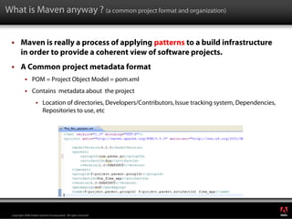 What is Maven anyway ? (a common project format and organization)


        Maven is really a process of applying patterns to a build infrastructure
        in order to provide a coherent view of software projects.
        A Common project metadata format
                 POM = Project Object Model = pom.xml
                 Contains metadata about the project
                          Location of directories, Developers/Contributors, Issue tracking system, Dependencies,
                          Repositories to use, etc




                                                                                                                   ®




 Copyright 2008 Adobe Systems Incorporated. All rights reserved.
 