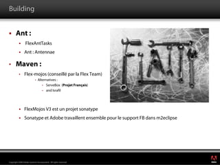 Building


       Ant :
                 FlexAntTasks
                Ant : Antennae

•      Maven :
          •     Flex-mojos (conseillé par la Flex Team)
                            •   Alternatives :
                                   • ServeBox (Projet Français)
                                   • and Israfil




                FlexMojos V3 est un projet sonatype
                Sonatype et Adobe travaillent ensemble pour le support FB dans m2eclipse




                                                                                           ®




Copyright 2008 Adobe Systems Incorporated. All rights reserved.
 